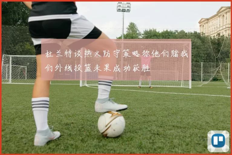 杜兰特谈热火防守策略称他们赌我们外线投篮未果成功获胜