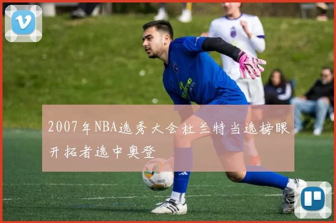 2007年NBA选秀大会杜兰特当选榜眼开拓者选中奥登