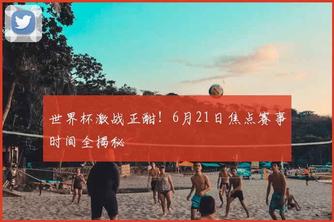 世界杯激战正酣！6月21日焦点赛事时间全揭秘