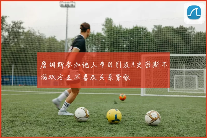詹姆斯参加他人节目引发A史密斯不满双方互不喜欢关系紧张