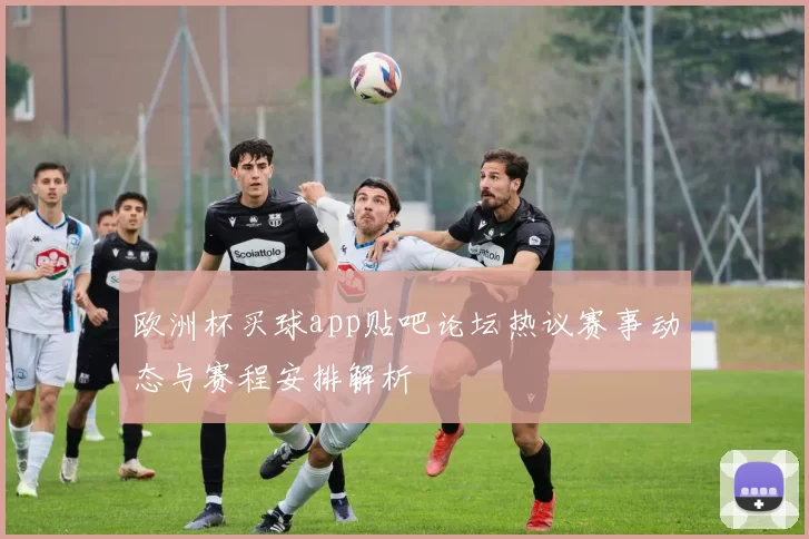 欧洲杯买球app贴吧论坛热议赛事动态与赛程安排解析