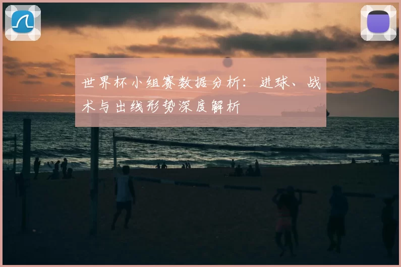 世界杯小组赛数据分析:进球、战术与出线形势深度解析
