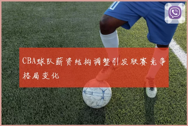 CBA球队薪资结构调整引发联赛竞争格局变化