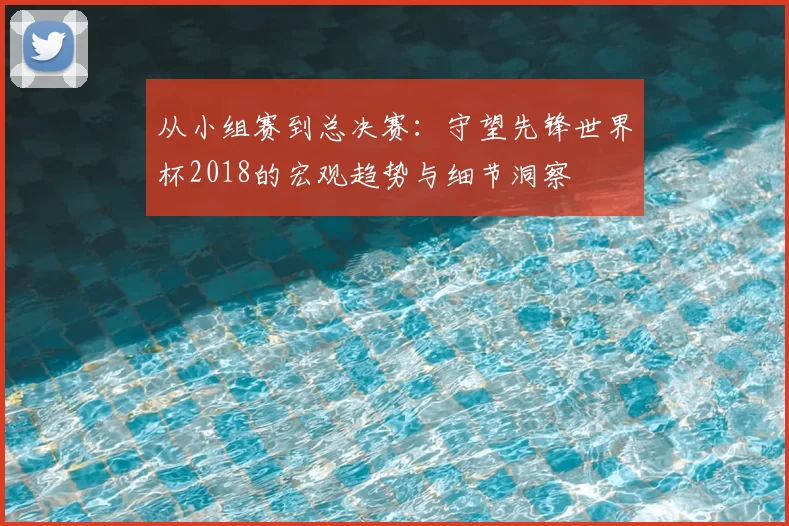 从小组赛到总决赛：守望先锋世界杯2018的宏观趋势与细节洞察