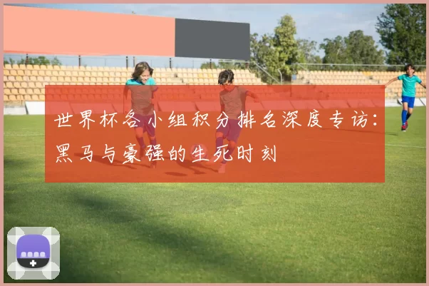 世界杯各小组积分排名深度专访：黑马与豪强的生死时刻
