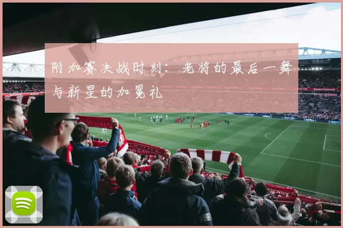 附加赛决战时刻:老将的最后一舞与新星的加冕礼