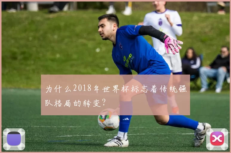 为什么2018年世界杯标志着传统强队格局的转变？
