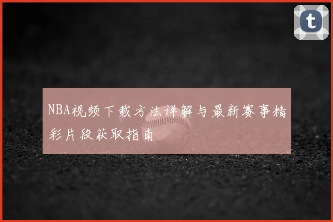 NBA视频下载方法详解与最新赛事精彩片段获取指南