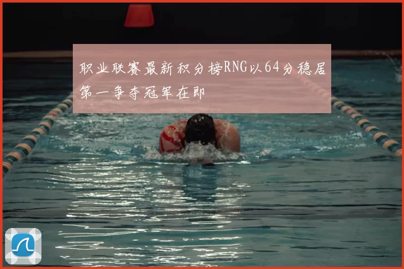 职业联赛最新积分榜RNG以64分稳居第一争夺冠军在即