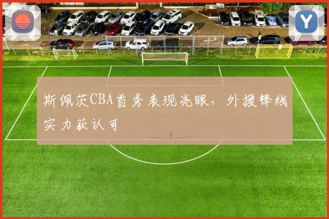 斯佩茨CBA首秀表现亮眼，外援锋线实力获认可