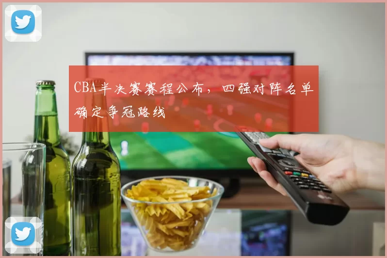 CBA半决赛赛程公布，四强对阵名单确定争冠路线