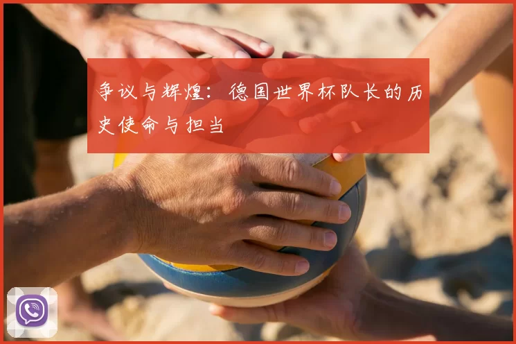 争议与辉煌：德国世界杯队长的历史使命与担当