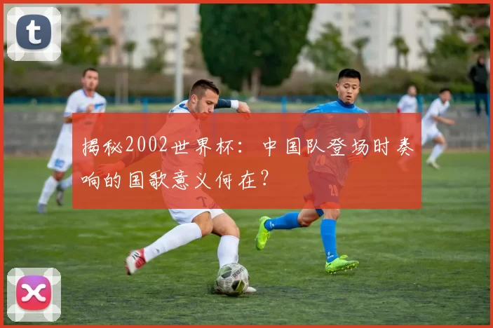 揭秘2002世界杯：中国队登场时奏响的国歌意义何在？