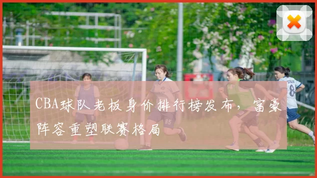 CBA球队老板身价排行榜发布，富豪阵容重塑联赛格局