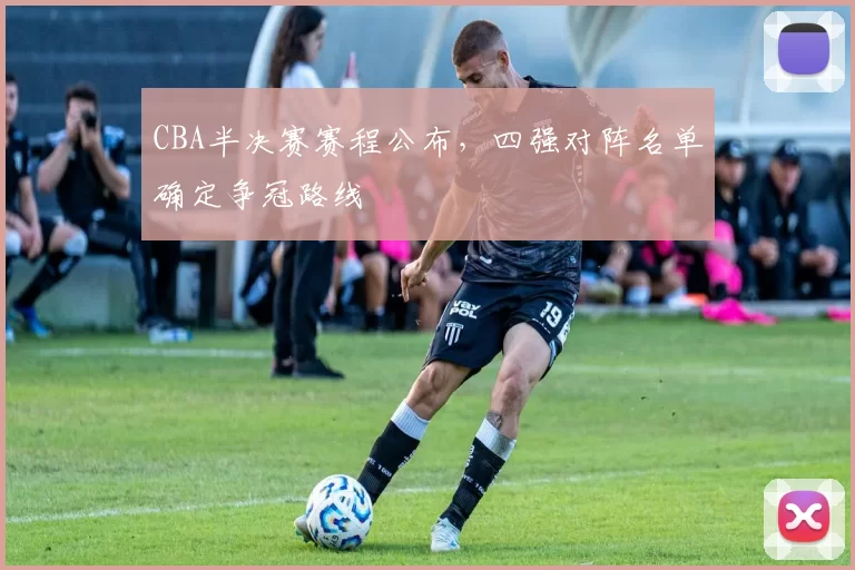 CBA半决赛赛程公布，四强对阵名单确定争冠路线