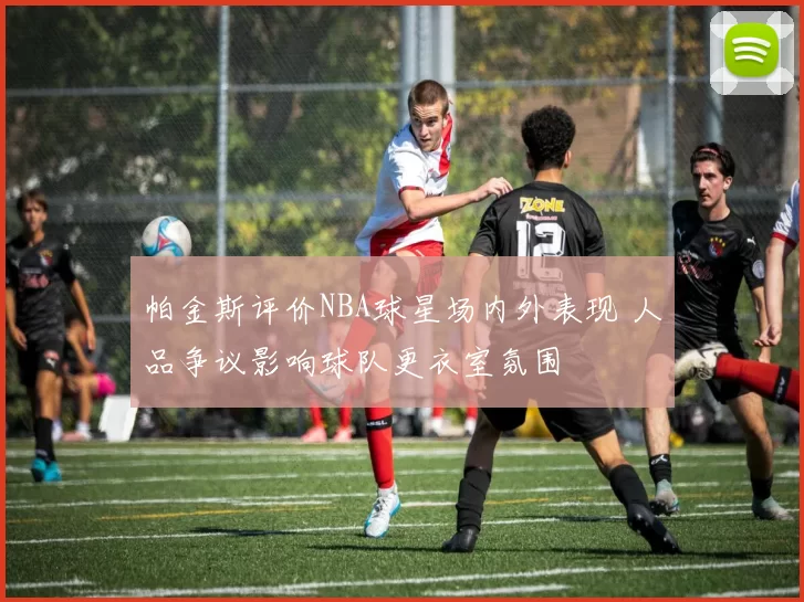 帕金斯评价NBA球星场内外表现 人品争议影响球队更衣室氛围