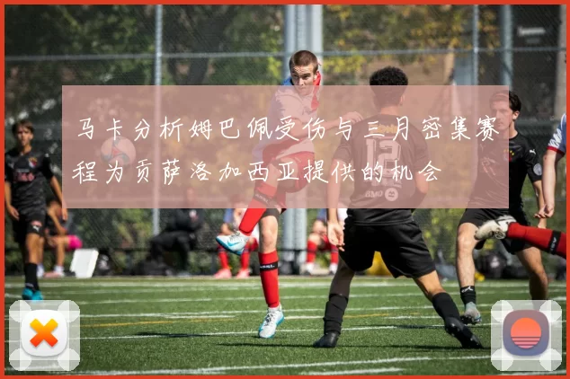 马卡分析姆巴佩受伤与三月密集赛程为贡萨洛加西亚提供的机会