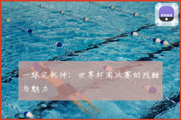 一球定乾坤：世界杯淘汰赛的残酷与魅力