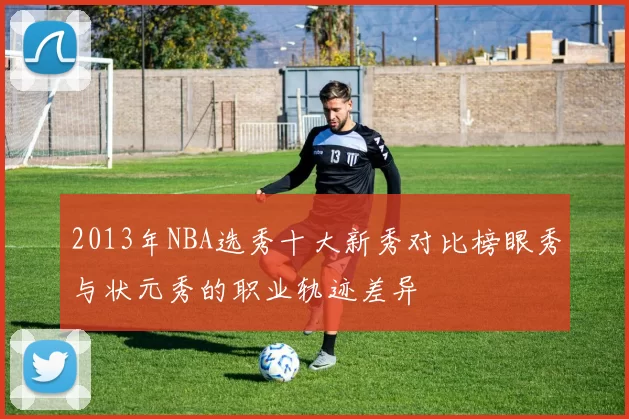 2013年NBA选秀十大新秀对比榜眼秀与状元秀的职业轨迹差异