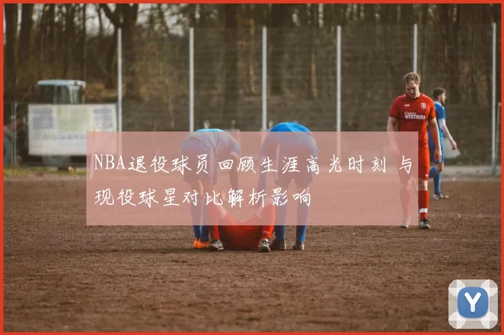 NBA退役球员回顾生涯高光时刻 与现役球星对比解析影响