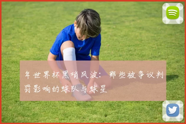 年世界杯黑哨风波：那些被争议判罚影响的球队与球星