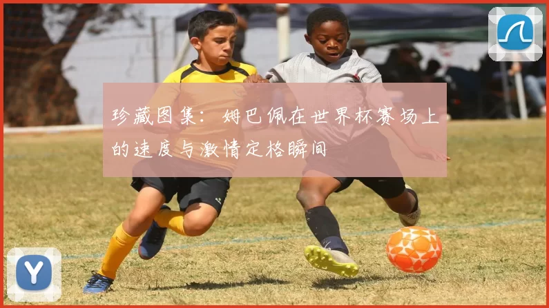 珍藏图集:姆巴佩在世界杯赛场上的速度与激情定格瞬间
