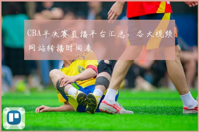 CBA半决赛直播平台汇总，各大视频网站转播时间表