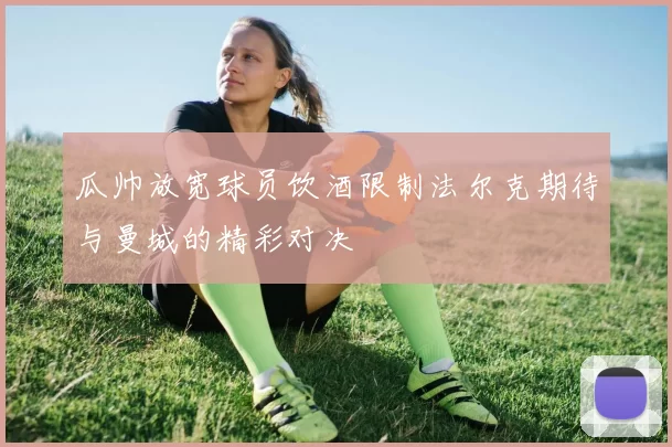 瓜帅放宽球员饮酒限制法尔克期待与曼城的精彩对决