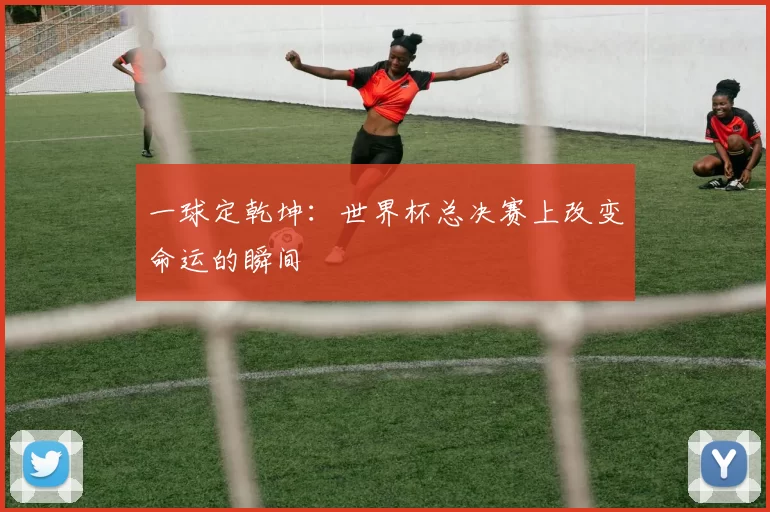 一球定乾坤:世界杯总决赛上改变命运的瞬间