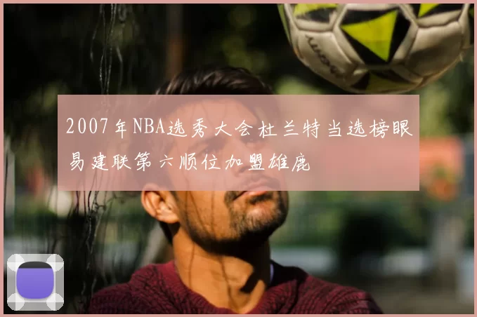 2007年NBA选秀大会杜兰特当选榜眼易建联第六顺位加盟雄鹿