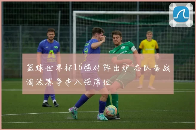 篮球世界杯16强对阵出炉 各队备战淘汰赛争夺八强席位