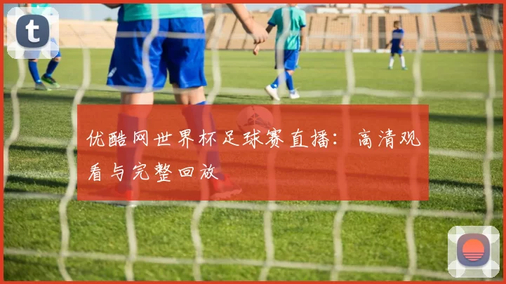 优酷网世界杯足球赛直播：高清观看与完整回放
