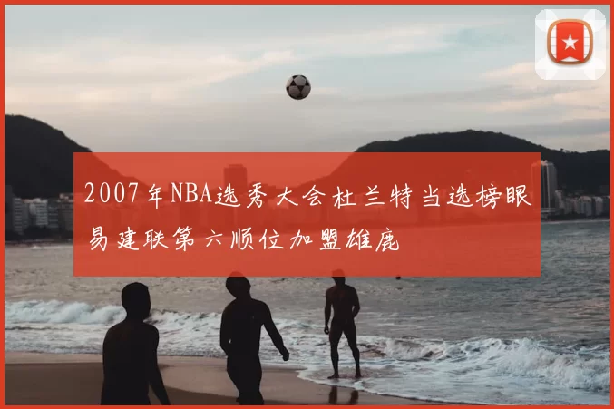 2007年NBA选秀大会杜兰特当选榜眼易建联第六顺位加盟雄鹿
