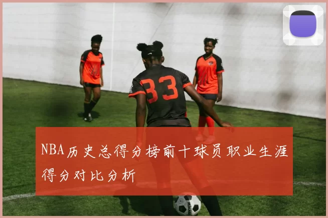 NBA历史总得分榜前十球员职业生涯得分对比分析