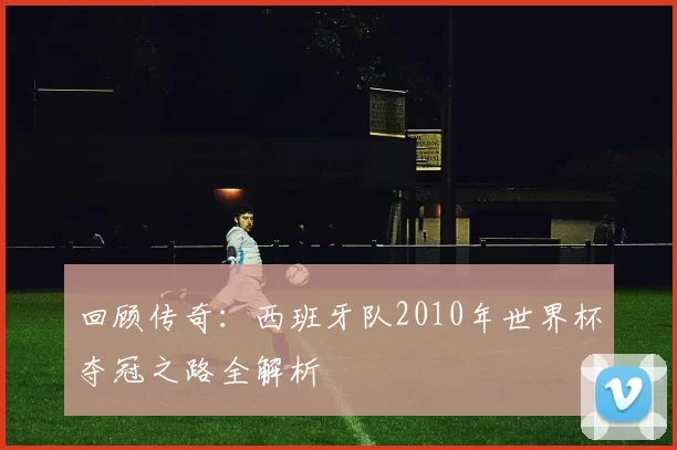 回顾传奇：西班牙队2010年世界杯夺冠之路全解析