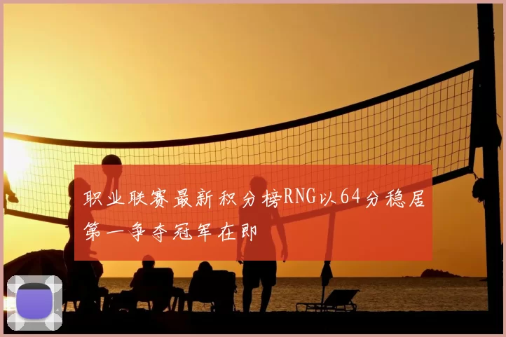 职业联赛最新积分榜RNG以64分稳居第一争夺冠军在即