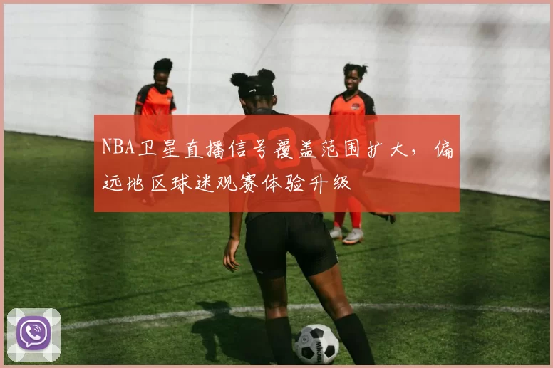 NBA卫星直播信号覆盖范围扩大，偏远地区球迷观赛体验升级