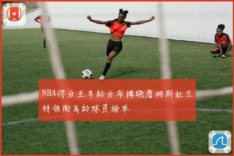 NBA得分王年龄分布揭晓詹姆斯杜兰特领衔高龄球员榜单