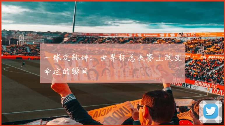 一球定乾坤：世界杯总决赛上改变命运的瞬间