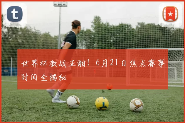 世界杯激战正酣！6月21日焦点赛事时间全揭秘