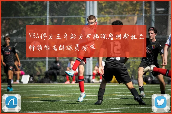 NBA得分王年龄分布揭晓詹姆斯杜兰特领衔高龄球员榜单
