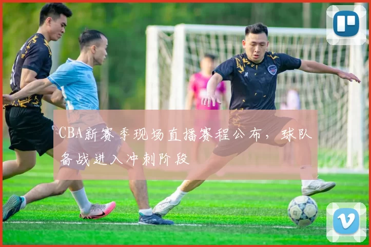 CBA新赛季现场直播赛程公布，球队备战进入冲刺阶段