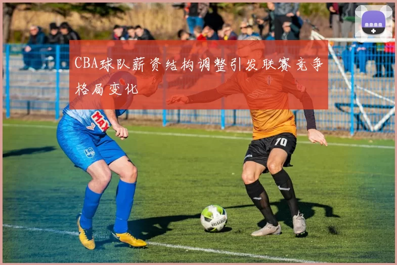 CBA球队薪资结构调整引发联赛竞争格局变化
