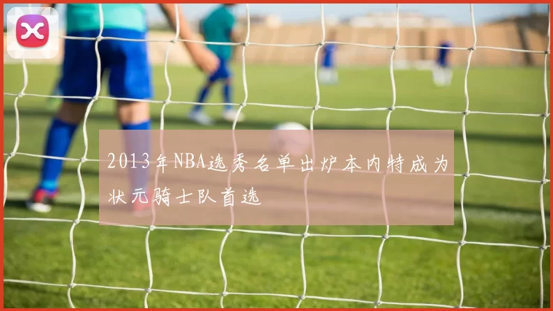 2013年NBA选秀名单出炉本内特成为状元骑士队首选