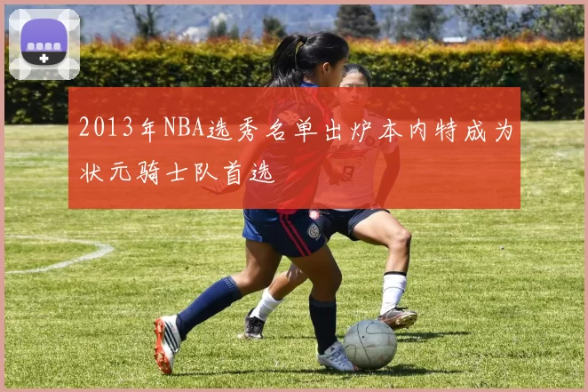 2013年NBA选秀名单出炉本内特成为状元骑士队首选