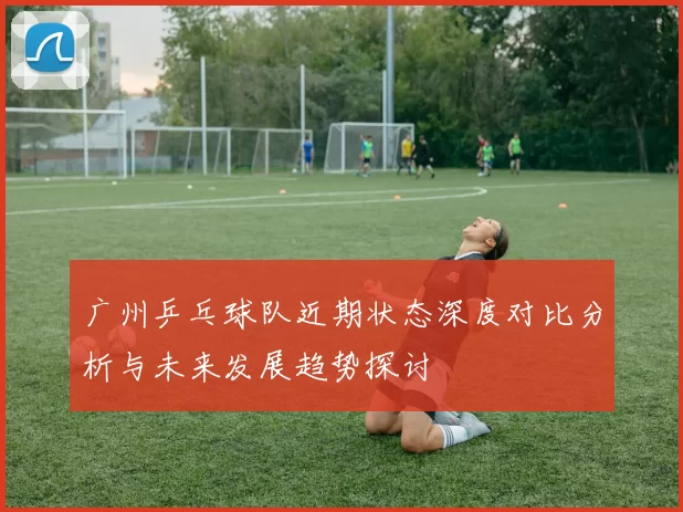 广州乒乓球队近期状态深度对比分析与未来发展趋势探讨