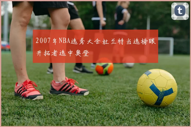 2007年NBA选秀大会杜兰特当选榜眼开拓者选中奥登