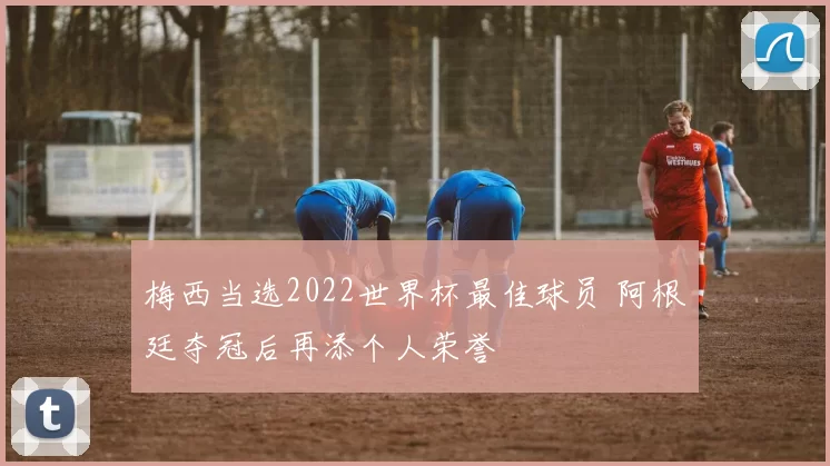梅西当选2022世界杯最佳球员 阿根廷夺冠后再添个人荣誉