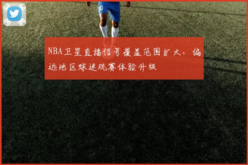 NBA卫星直播信号覆盖范围扩大，偏远地区球迷观赛体验升级