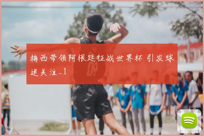 梅西带领阿根廷征战世界杯 引发球迷关注_1
